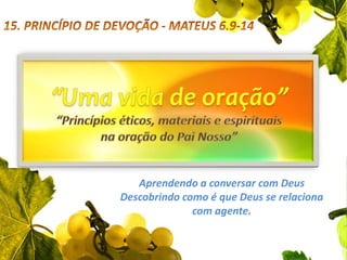15. PRINCÍPIO DE DEVOÇÃO - MATEUS 6.9-14“Uma vida de oração”“Princípios éticos, materiais e espirituais na oração do Pai Nosso”Aprendendo a conversar com Deus                            Descobrindo como é que Deus se relaciona        com agente.