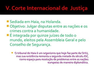  Sediada em Haia, na Holanda.
 Objetivo: Julgar disputas entre as nações e os

crimes contra a humanidade.
 É integrada por quinze juízes de todo o
mundo, eleitos pela Assembleia Geral e pelo
Conselho de Segurança.


O tribunal de Haia é um organismo que hoje faz parte da ONU,
mas sua existência remonta a segunda metade do século XIX,
como espaço para resolução de problemas entre as nações
europeias de maneira diplomática.

 