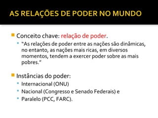  Conceito chave: relação de poder.
 “As relações de poder entre as nações são dinâmicas,

no entanto, as nações mais ricas, em diversos
momentos, tendem a exercer poder sobre as mais
pobres.”

 Instâncias do poder:
 Internacional (ONU)
 Nacional (Congresso e Senado Federais) e
 Paralelo (PCC, FARC).

 