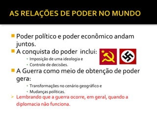  Poder político e poder econômico andam

juntos.
 A conquista do poder inclui:
▪ Imposição de uma ideologia e
▪ Controle de decisões.

 A Guerra como meio de obtenção de poder

gera:

▪ Transformações no cenário geográfico e
▪ Mudanças políticas.



Lembrando que a guerra ocorre, em geral, quando a
diplomacia não funciona.

 
