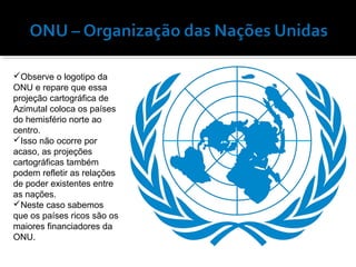 Observe o logotipo da
ONU e repare que essa
projeção cartográfica de
Azimutal coloca os países
do hemisfério norte ao
centro.
Isso não ocorre por
acaso, as projeções
cartográficas também
podem refletir as relações
de poder existentes entre
as nações.
Neste caso sabemos
que os países ricos são os
maiores financiadores da
ONU.

 