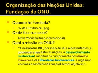 

Quando foi fundada?
▪



Onde fica sua sede?
▪



24 de Outubro de 1945.
Nova York(território internacional).

Qual a missão da ONU?
▪

“A missão da ONU, por meio de seus representantes, é
promover a paz entre as nações, o desenvolvimento
sustentável, monitorar o cumprimento dos direitos
sustentável
humanos e das liberdades fundamentais e organizar
reuniões e conferências em prol desses objetivos.”.

 