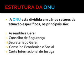 •

A ONU esta dividida em vários setores de
atuação específicos, os principais são:

Assembleia Geral
II. Conselho de Segurança
III.Secretariado Geral
IV.Conselho Econômico e Social
V. Corte Internacional de Justiça
I.

 