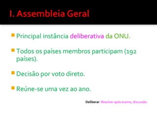  Principal instância deliberativa da ONU.
 Todos os países membros participam (192

países).

 Decisão por voto direto.
 Reúne-se uma vez ao ano.
Deliberar: Resolver após exame, discussão.

 