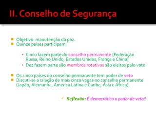 


Objetivo: manutenção da paz.
Quinze países participam:
▪ Cinco fazem parte do conselho permanente (Federação
Russa, Reino Unido, Estados Unidos, França e China)
▪ Dez fazem parte são membros rotativos são eleitos pelo voto




Os cinco países do conselho permanente tem poder de veto
Discuti-se a criação de mais cinco vagas no conselho permanente
(Japão, Alemanha, América Latina e Caribe, Ásia e África).


Reflexão: É democrático o poder de veto?

 