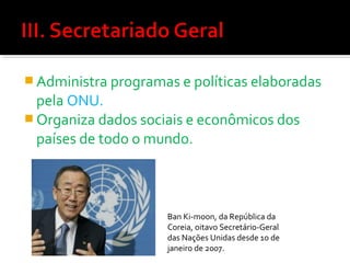  Administra programas e políticas elaboradas

pela ONU.
 Organiza dados sociais e econômicos dos
países de todo o mundo.

Ban Ki-moon, da República da
Coreia, oitavo Secretário-Geral
das Nações Unidas desde 1o de
janeiro de 2007.

 