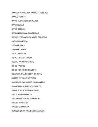 DANIELA APARECIDA HAUBERT PEREIRA 
DANILO POLETTI 
DARCI ALEXANDRE DE NARDI 
DARI OSWALD 
DARIO SEBBEN 
DARLAN DA SILVA CONCEICAO 
DARLEI FERNANDO SILVEIRA CARDOSO 
DARLI NICARETTA 
DEBORA HAAS 
DEBORA LAVALL 
DECIO ATTOLINI 
DEIVIZ DINIZ DA COSTA 
DELCIO ANTONIO CHISTE 
DIEGO PALUDO 
DIEGO REINKE DE OLIVEIRA 
DILCE HELENA DESCOVI DA SILVA 
DILMAR ANTONIO MATTIONI 
DIOGENES EMILIO DIAS DOS SANTOS 
DIONATHAN BUENO DOS SANTOS 
DIONE BOELHOUWER SCHMITT 
DIRCE HELENA MARTA 
DIRCEMARA BOCK KEMMERICH 
DIRCEU BONMANN 
DIRCEU DAMACENA 
DORILDE DE FATIMA DA LUZ VARGAS 
 