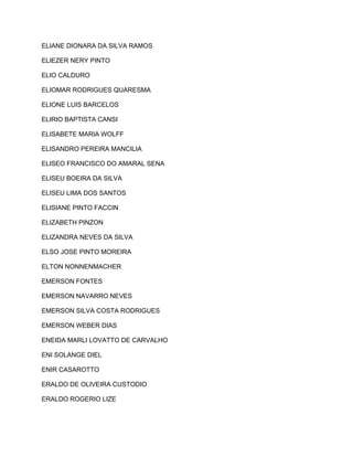 ELIANE DIONARA DA SILVA RAMOS 
ELIEZER NERY PINTO 
ELIO CALDURO 
ELIOMAR RODRIGUES QUARESMA 
ELIONE LUIS BARCELOS 
ELIRIO BAPTISTA CANSI 
ELISABETE MARIA WOLFF 
ELISANDRO PEREIRA MANCILIA 
ELISEO FRANCISCO DO AMARAL SENA 
ELISEU BOEIRA DA SILVA 
ELISEU LIMA DOS SANTOS 
ELISIANE PINTO FACCIN 
ELIZABETH PINZON 
ELIZANDRA NEVES DA SILVA 
ELSO JOSE PINTO MOREIRA 
ELTON NONNENMACHER 
EMERSON FONTES 
EMERSON NAVARRO NEVES 
EMERSON SILVA COSTA RODRIGUES 
EMERSON WEBER DIAS 
ENEIDA MARLI LOVATTO DE CARVALHO 
ENI SOLANGE DIEL 
ENIR CASAROTTO 
ERALDO DE OLIVEIRA CUSTODIO 
ERALDO ROGERIO LIZE 
 