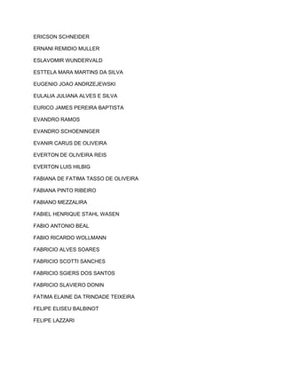 ERICSON SCHNEIDER 
ERNANI REMIDIO MULLER 
ESLAVOMIR WUNDERVALD 
ESTTELA MARA MARTINS DA SILVA 
EUGENIO JOAO ANDRZEJEWSKI 
EULALIA JULIANA ALVES E SILVA 
EURICO JAMES PEREIRA BAPTISTA 
EVANDRO RAMOS 
EVANDRO SCHOENINGER 
EVANIR CARUS DE OLIVEIRA 
EVERTON DE OLIVEIRA REIS 
EVERTON LUIS HILBIG 
FABIANA DE FATIMA TASSO DE OLIVEIRA 
FABIANA PINTO RIBEIRO 
FABIANO MEZZALIRA 
FABIEL HENRIQUE STAHL WASEN 
FABIO ANTONIO BEAL 
FABIO RICARDO WOLLMANN 
FABRICIO ALVES SOARES 
FABRICIO SCOTTI SANCHES 
FABRICIO SGIERS DOS SANTOS 
FABRICIO SLAVIERO DONIN 
FATIMA ELAINE DA TRINDADE TEIXEIRA 
FELIPE ELISEU BALBINOT 
FELIPE LAZZARI 
 