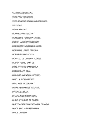 IVANIR DIAS DE SENNA 
IVETE PAIM VERGAMINI 
IVETE ROGERIA ROLHANO RODRIGUES 
IVO ZUCCO 
IVONIR BAIOCCO 
JACO PEDRO ASSMANN 
JACQUELINE FERREIRA MACIEL 
JACSON LUIS FRANCESQUETT 
JADER HOFSTADLER LEONARDO 
JADER LUIZ LEMOS PEREIRA 
JADER PIRES DE SOUZA 
JADIR LEO DE OLIVEIRA FLORES 
JADSON PEDRO SANTOS 
JAIME ANTONIO CAMASSOLA 
JAIR GIURIATTI BEAL 
JAIR JOSE AMENGUAL STENZEL 
JAIRO LAUREANO FERST 
JAMIL JOSE MEZZALIRA 
JAMINE FERNANDES MACHADO 
JANAINA DA SILVA 
JANAINA FALEIRO DA SILVA 
JANDIR ILVANDRO DE ROSSO 
JANETE APARECIDA PASSARINI GRANDO 
JANICE AMELIA BENAZZI MAIA 
JANICE GUASSO 
 