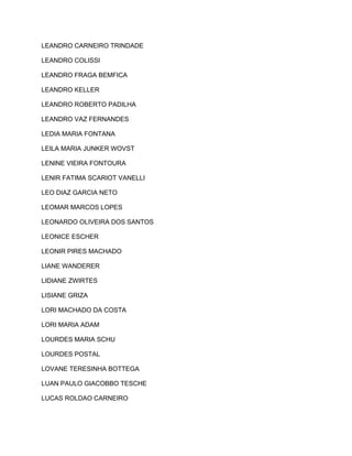 LEANDRO CARNEIRO TRINDADE 
LEANDRO COLISSI 
LEANDRO FRAGA BEMFICA 
LEANDRO KELLER 
LEANDRO ROBERTO PADILHA 
LEANDRO VAZ FERNANDES 
LEDIA MARIA FONTANA 
LEILA MARIA JUNKER WOVST 
LENINE VIEIRA FONTOURA 
LENIR FATIMA SCARIOT VANELLI 
LEO DIAZ GARCIA NETO 
LEOMAR MARCOS LOPES 
LEONARDO OLIVEIRA DOS SANTOS 
LEONICE ESCHER 
LEONIR PIRES MACHADO 
LIANE WANDERER 
LIDIANE ZWIRTES 
LISIANE GRIZA 
LORI MACHADO DA COSTA 
LORI MARIA ADAM 
LOURDES MARIA SCHU 
LOURDES POSTAL 
LOVANE TERESINHA BOTTEGA 
LUAN PAULO GIACOBBO TESCHE 
LUCAS ROLDAO CARNEIRO 
 