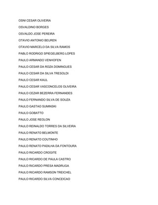 OSNI CESAR OLIVEIRA 
OSVALDINO BORGES 
OSVALDO JOSE PEREIRA 
OTAVIO ANTONIO BEUREN 
OTAVIO MARCELO DA SILVA RAMOS 
PABLO RODRIGO SPIEGELBERG LOPES 
PAULO ARMANDO VENHOFEN 
PAULO CESAR DA ROZA DOMINGUES 
PAULO CESAR DA SILVA TRESOLDI 
PAULO CESAR KAUL 
PAULO CESAR VASCONCELOS OLIVEIRA 
PAULO CEZAR BEZERRA FERNANDES 
PAULO FERNANDO SILVA DE SOUZA 
PAULO GASTAO SUMINSKI 
PAULO GOBATTO 
PAULO JOSE REOLON 
PAULO REINALDO TORRES DA SILVEIRA 
PAULO RENATO BELMONTE 
PAULO RENATO COUTINHO 
PAULO RENATO PADILHA DA FONTOURA 
PAULO RICARDO CROGITE 
PAULO RICARDO DE PAULA CASTRO 
PAULO RICARDO PRESA MADRUGA 
PAULO RICARDO RAMSON TREICHEL 
PAULO RICARDO SILVA CONCEICAO 
 