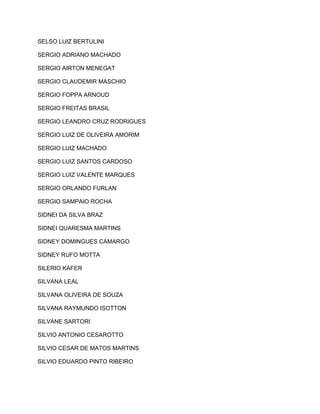 SELSO LUIZ BERTULINI 
SERGIO ADRIANO MACHADO 
SERGIO AIRTON MENEGAT 
SERGIO CLAUDEMIR MASCHIO 
SERGIO FOPPA ARNOUD 
SERGIO FREITAS BRASIL 
SERGIO LEANDRO CRUZ RODRIGUES 
SERGIO LUIZ DE OLIVEIRA AMORIM 
SERGIO LUIZ MACHADO 
SERGIO LUIZ SANTOS CARDOSO 
SERGIO LUIZ VALENTE MARQUES 
SERGIO ORLANDO FURLAN 
SERGIO SAMPAIO ROCHA 
SIDNEI DA SILVA BRAZ 
SIDNEI QUARESMA MARTINS 
SIDNEY DOMINGUES CAMARGO 
SIDNEY RUFO MOTTA 
SILERIO KAFER 
SILVANA LEAL 
SILVANA OLIVEIRA DE SOUZA 
SILVANA RAYMUNDO ISOTTON 
SILVANE SARTORI 
SILVIO ANTONIO CESAROTTO 
SILVIO CESAR DE MATOS MARTINS 
SILVIO EDUARDO PINTO RIBEIRO 
 