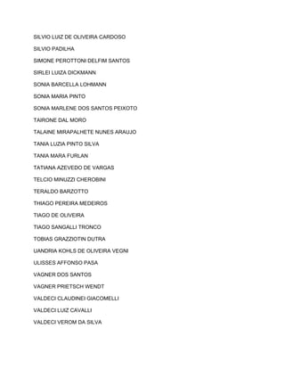 SILVIO LUIZ DE OLIVEIRA CARDOSO 
SILVIO PADILHA 
SIMONE PEROTTONI DELFIM SANTOS 
SIRLEI LUIZA DICKMANN 
SONIA BARCELLA LOHMANN 
SONIA MARIA PINTO 
SONIA MARLENE DOS SANTOS PEIXOTO 
TAIRONE DAL MORO 
TALAINE MIRAPALHETE NUNES ARAUJO 
TANIA LUZIA PINTO SILVA 
TANIA MARA FURLAN 
TATIANA AZEVEDO DE VARGAS 
TELCIO MINUZZI CHEROBINI 
TERALDO BARZOTTO 
THIAGO PEREIRA MEDEIROS 
TIAGO DE OLIVEIRA 
TIAGO SANGALLI TRONCO 
TOBIAS GRAZZIOTIN DUTRA 
UANDRIA KOHLS DE OLIVEIRA VEGNI 
ULISSES AFFONSO PASA 
VAGNER DOS SANTOS 
VAGNER PRIETSCH WENDT 
VALDECI CLAUDINEI GIACOMELLI 
VALDECI LUIZ CAVALLI 
VALDECI VEROM DA SILVA 
 