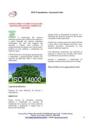 PGP Consultoria e Assessoria Ltda
Travessa Percy Withers 50-conj 102, CEP 80240-190 Água Verde – Curitiba, Paraná
Telefone / Fax: (0xx41) 3244.9971 / 8853-6985
www.pgpconsultoria.com.br ; e.mail: pgp.cda@uol.com.br 10
CONSULTORIA NA IMPLANTAÇÃO DE
SISTEMAS DE GESTÃO AMBIENTAL
ISO 14000
A minimização dos impactos
ambientais gerados pela existência das empresas e
a gestão adequada dos aspectos ambientais
relacionados, tem sido uma exigência dos
mercados e clientes como evidência do
comprometimento da empresa com a preservação e
melhoria do meio ambiente e atendimento aos
requisitos legais.
A PGP desenvolveu metodologias apropriadas para
a implantação e operacionalização sistêmica dos
requisitos da NBR ISO 14001 e outras normas
relacionadas.
A QUEM SE DESTINA
Empresas do ramo Industrial, de Serviços e
Agronegócios.
OBJETIVO:
Prestar serviços de consultoria, assessoria,
auditoria e treinamento no processo de
implantação dos requisitos da norma aplicável,
qualificando e preparando a empresa para o
processo de Certificação.
Agregar Valor ao desempenho da empresa, via a
otimização dos Processos produtivos, das Pessoas
e da própria Gestão empresarial.
Garantir que a empresa possui uma gestão eficiente
e eficaz sobre o meio ambiente envolvido e meio
ambiente envolvente, minimizando os seus
impactos ambientais negativos.
Criar diferenciais empresariais que permitam às
empresas se destacar nos mercados onde atuam,
via melhoria da sua eficiência e eficácia.
Garantir o atendimento e cumprimento da
legislação ambiental relacionada com a atividade.
Maiores detalhes em www.pgpconsultoria.com.br
 