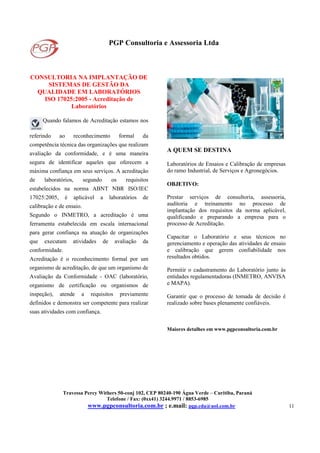 PGP Consultoria e Assessoria Ltda
Travessa Percy Withers 50-conj 102, CEP 80240-190 Água Verde – Curitiba, Paraná
Telefone / Fax: (0xx41) 3244.9971 / 8853-6985
www.pgpconsultoria.com.br ; e.mail: pgp.cda@uol.com.br 11
CONSULTORIA NA IMPLANTAÇÃO DE
SISTEMAS DE GESTÃO DA
QUALIDADE EM LABORATÓRIOS
ISO 17025:2005 - Acreditação de
Laboratórios
Quando falamos de Acreditação estamos nos
referindo ao reconhecimento formal da
competência técnica das organizações que realizam
avaliação da conformidade, e é uma maneira
segura de identificar aqueles que oferecem a
máxima confiança em seus serviços. A acreditação
de laboratórios, segundo os requisitos
estabelecidos na norma ABNT NBR ISO/IEC
17025:2005, é aplicável a laboratórios de
calibração e de ensaio.
Segundo o INMETRO, a acreditação é uma
ferramenta estabelecida em escala internacional
para gerar confiança na atuação de organizações
que executam atividades de avaliação da
conformidade.
Acreditação é o reconhecimento formal por um
organismo de acreditação, de que um organismo de
Avaliação da Conformidade - OAC (laboratório,
organismo de certificação ou organismos de
inspeção), atende a requisitos previamente
definidos e demonstra ser competente para realizar
suas atividades com confiança.
A QUEM SE DESTINA
Laboratórios de Ensaios e Calibração de empresas
do ramo Industrial, de Serviços e Agronegócios.
OBJETIVO:
Prestar serviços de consultoria, assessoria,
auditoria e treinamento no processo de
implantação dos requisitos da norma aplicável,
qualificando e preparando a empresa para o
processo de Acreditação.
Capacitar o Laboratório e seus técnicos no
gerenciamento e operação das atividades de ensaio
e calibração que gerem confiabilidade nos
resultados obtidos.
Permitir o cadastramento do Laboratório junto às
entidades regulamentadoras (INMETRO, ANVISA
e MAPA).
Garantir que o processo de tomada de decisão é
realizado sobre bases plenamente confiáveis.
Maiores detalhes em www.pgpconsultoria.com.br
 