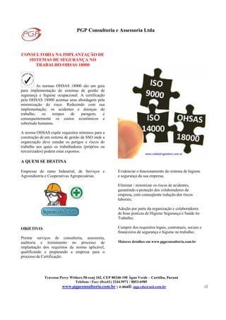 PGP Consultoria e Assessoria Ltda
Travessa Percy Withers 50-conj 102, CEP 80240-190 Água Verde – Curitiba, Paraná
Telefone / Fax: (0xx41) 3244.9971 / 8853-6985
www.pgpconsultoria.com.br ; e.mail: pgp.cda@uol.com.br 12
CONSULTORIA NA IMPLANTAÇÃO DE
SISTEMAS DE SEGURANÇA NO
TRABALHO OHSAS 18000
As normas OHSAS 18000 são um guia
para implementação de sistemas de gestão de
segurança e higiene ocupacional. A certificação
pela OHSAS 18000 acentua uma abordagem pela
minimização do risco. Reduzindo com sua
implementação, os acidentes e doenças do
trabalho, os tempos de paragem, e
consequentemente os custos econômicos e
sobretudo humanos.
A norma OHSAS expõe requisitos mínimos para a
construção de um sistema de gestão da SSO onde a
organização deve estudar os perigos e riscos do
trabalho aos quais os trabalhadores (próprios ou
terceirizados) podem estar expostos.
A QUEM SE DESTINA
Empresas do ramo Industrial, de Serviços e
Agroindústria e Cooperativas Agropecuárias.
OBJETIVO:
Prestar serviços de consultoria, assessoria,
auditoria e treinamento no processo de
implantação dos requisitos da norma aplicável,
qualificando e preparando a empresa para o
processo de Certificação.
Evidenciar o funcionamento do sistema de higiene
e segurança da sua empresa;
Eliminar / minimizar os riscos de acidentes,
garantindo a proteção dos colaboradores da
empresa, com conseqüente redução dos riscos
laborais;
Adoção por parte da organização e colaboradores
de boas praticas de Higiene Segurança e Saúde no
Trabalho;
Cumprir dos requisitos legais, contratuais, sociais e
financeiros de segurança e higiene no trabalho;
Maiores detalhes em www.pgpconsultoria.com.br
 