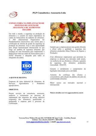 PGP Consultoria e Assessoria Ltda
Travessa Percy Withers 50-conj 102, CEP 80240-190 Água Verde – Curitiba, Paraná
Telefone / Fax: (0xx41) 3244.9971 / 8853-6985
www.pgpconsultoria.com.br ; e.mail: pgp.cda@uol.com.br 13
CONSULTORIA NA IMPLANTAÇÃO DE
SISTEMAS DE GESTÃO DE
SEGURANÇA DE ALIMENTOS
ISO 22000
Em todo o mundo, a segurança na produção de
alimentos é o assunto de maior importância na
cadeia de fornecedores da indústria de alimentos.
A ISO (International Organization for
Standardization) desenvolveu uma norma para a
certificação de sistema de gestão da segurança na
produção de alimentos. Essa é uma oportunidade
para atingir harmonização internacional no que
tange aos padrões de segurança alimentar, que
resultará em uma ferramenta para implementar o
HACCP por toda sua cadeia de fornecedores pois a
norma alimentar é adequada para todos os
integrantes da cadeia.
A QUEM SE DESTINA
Empresas do ramo Industrial de Alimentos, de
Serviços, Agroindústria e Produtores
agropecuários..
OBJETIVO:
Prestar serviços de consultoria, assessoria,
auditoria e treinamento no processo de
implantação dos requisitos da norma aplicável
(segurança dos alimentos), qualificando e
preparando a empresa para o processo de
Certificação.
Garantir que a empresa possui uma gestão eficiente
e eficaz sobre a qualidade e segurança dos
alimentos produzidos (Boas Práticas de Higiene e
Produção).
Criar diferenciais empresariais que permitam às
empresas se destacar nos mercados onde atuam,
via melhoria da sua eficiência e eficácia e garantia
da segurança dos alimentos produzidos
(inocuidade - HACCP).
Garantir o atendimento e cumprimento da
legislação relacionada com a atividade.
Aumento da confiança dos clientes e
consumidores, pela adoção de padrões elevados de
conformidade alimentar.
Maior acesso aos mercados nacional e
internacional.
Maiores detalhes em www.pgpconsultoria.com.br
 