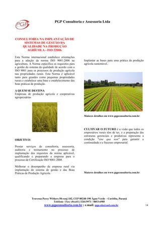 PGP Consultoria e Assessoria Ltda
Travessa Percy Withers 50-conj 102, CEP 80240-190 Água Verde – Curitiba, Paraná
Telefone / Fax: (0xx41) 3244.9971 / 8853-6985
www.pgpconsultoria.com.br ; e.mail: pgp.cda@uol.com.br 14
CONSULTORIA NA IMPLANTAÇÃO DE
SISTEMAS DE GESTÃO DA
QUALIDADE NA PRODUÇÃO
AGRÍCOLA - ISO 22006.
Esta Norma internacional estabelece orientações
para a adoção da norma ISO 9001:2008 na
agricultura. A Norma especifica os requisitos para
a gestão do sistema da qualidade de acordo com a
ISO 9001 para os processos de produção agrícola
nas propriedades rurais. Esta Norma é aplicável
tanto para grandes como pequenas propriedades
rurais e estabelece uma base o estabelecimento das
boas práticas de produção.
A QUEM SE DESTINA
Empresas de produção agrícola e cooperativas
agropecuárias
OBJETIVO:
Prestar serviços de consultoria, assessoria,
auditoria e treinamento no processo de
implantação dos requisitos da norma aplicável,
qualificando e preparando a empresa para o
processo de Certificação ISO 9001:2008.
Melhorar o desempenho da empresa rural via
implantação do sistema de gestão e das Boas
Práticas de Produção Agrícola.
Implantar as bases para uma prática da produção
agrícola sustentável..
Maiores detalhes em www.pgpconsultoria.com.br
CULTIVAR O FUTURO é a visão que todos os
empresários rurais têm de ter, e a preparação das
estruturas gerenciais e produtivas representa a
condição "sine qua non" para garantir a
continuidade e o Sucesso empresarial.
Maiores detalhes em www.pgpconsultoria.com.br
 