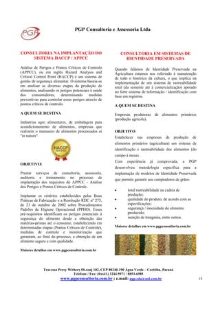 PGP Consultoria e Assessoria Ltda
Travessa Percy Withers 50-conj 102, CEP 80240-190 Água Verde – Curitiba, Paraná
Telefone / Fax: (0xx41) 3244.9971 / 8853-6985
www.pgpconsultoria.com.br ; e.mail: pgp.cda@uol.com.br 15
CONSULTORIA NA IMPLANTAÇÃO DO
SISTEMA HACCP / APPCC
Análise de Perigos e Pontos Críticos de Controlo
(APPCC), ou em inglês Hazard Analysis and
Critical Control Point (HACCP) é um sistema de
gestão de segurança alimentar. O sistema baseia-se
em analisar as diversas etapas da produção de
alimentos, analisando os perigos potenciais à saúde
dos consumidores, determinando medidas
preventivas para controlar esses perigos através de
pontos críticos de controlo.
A QUEM SE DESTINA
Indústrias agro alimentares, de embalagem para
acondicionamento de alimentos, empresas que
realizem o manuseio de alimentos processados oi
"in natura".
OBJETIVO:
Prestar serviços de consultoria, assessoria,
auditoria e treinamento no processo de
implantação dos requisitos do APPCC - Análise
dos Perigos e Pontos Críticos de Controle..
Implantar os critérios estabelecidos pelas Boas
Práticas de Fabricação e a Resolução RDC nº 275,
de 21 de outubro de 2002 sobre Procedimentos
Padrões de Higiene Operacional (PPHO). Esses
pré-requisitos identificam os perigos potenciais à
segurança do alimento desde a obtenção das
matérias-primas até o consumo, estabelecendo em
determinadas etapas (Pontos Críticos de Controle),
medidas de controle e monitorização que
garantam, ao final do processo, a obtenção de um
alimento seguro e com qualidade.
Maiores detalhes em www.pgpconsultoria.com.br
CONSULTORIA EM SISTEMAS DE
IDENTIDADE PRESERVADA
Quando falámos de Identidade Preservada na
Agricultura estamos nos referindo à manutenção
de todo o histórico da cultura, o que implica na
implementação de um sistema de rastreabilidade
total (da semente até à comercialização) apoiado
no forte sistema de informação / identificação com
base em registros.
A QUEM SE DESTINA
Empresas produtoras de alimentos primários
(produção agrícola).
OBJETIVO
Estabelecer nas empresas de produção de
alimentos primários (agricultura) um sistema de
identificação e rastreabilidade dos alimentos (do
campo à mesa).
Com experiência já comprovada, a PGP
desenvolveu metodologia específica para a
implantação de modelos de Identidade Preservada
que permite garantir aos compradores de grãos:
• total rastreabilidade na cadeia de
produção;
• qualidade do produto, de acordo com as
especificações;
• segurança / inocuidade do alimento
produzido;
• isenção de trangenia, entre outros.
Maiores detalhes em www.pgpconsultoria.com.br
.
 