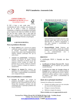 PGP Consultoria e Assessoria Ltda
Travessa Percy Withers 50-conj 102, CEP 80240-190 Água Verde – Curitiba, Paraná
Telefone / Fax: (0xx41) 3244.9971 / 8853-6985
www.pgpconsultoria.com.br ; e.mail: pgp.cda@uol.com.br 18
CONSULTORIA NA
CERTIFICAÇÃO FSC (Forest
Stewardship Council)
O FSC é hoje o selo verde mais
reconhecido em todo o mundo, com presença em
mais de 75 países e todos os continentes.
Atualmente, os negócios com produtos certificados
geram negócios da ordem de 5 bilhões de dólares
por ano em todo o globo. FSC é uma sigla em
inglês para a palavra Forest Stewardship Council,
ou Conselho de Manejo Florestal, em português.
A QUEM SE DESTINA
Para os produtores florestais
• Preços melhores, pois a procura por madeira
certificada é grande e aumenta a acessibilidade
ao mercado internacional, especialmente
europeu. Hoje, países como Holanda preferem
importar madeiras certificadas FSC que de
outras fontes.
• Aumento de produtividade. Trabalhadores
treinados em técnicas de manejo florestal
reduzem o desperdício na floresta, já que não
esquecem árvores cortadas em campo, não
permitem que as árvores rachem no momento
do corte e reduzem o desgaste de máquinas e
equipamentos.
• Melhoria de imagem. Para empresas que
trabalham com o setor madeireiro, o certificado
FSC traduz a responsabilidade socioambiental
com o manejo da floresta.
Para os beneficiadores e revendedores
• Garantia de origem. Ao comprar de
produtores certificados, a empresa sabe que a
madeira que está consumindo provém de uma
floresta bem manejada e, portanto, não está
contribuindo para a exploração predatória dos
recursos florestais.
• Reconhecimento do mercado. Um número
crescente de consumidores conscientes estão
dando preferência aos produtos que tem o selo,
seja piso, papel, lápis, porta ou até casa pré-
fabricada. Para as empresas exportadoras, o
selo pode aumentar a acessibilidade ao
mercado externo.
• Responsabilidade Social. Empresas que
possuem a certificação e aquelas que compram
produtos com o selo estão traduzindo em ações
o seu comprometimento com a
responsabilidade social.
OBJETIVO
A certificação FSC® é baseada em duas
soluções:
• Certificação de Manejo Florestal (FM - Forest
Management), para as empresas que gerenciam
recursos florestais;
• Certificação de Cadeia de Custódia (Chain of
Custody), para as empresas que utilizam produtos
florestais (ou seja, fabricantes de móveis, editoras,
indústria de celulose, gráficas, e todos os produtos
de madeira...) para atestar a rastreabilidade da
origem da madeira.
Quais são os principais benefícios?
Aumento da confiança dos consumidores;
• Garantir um melhor acesso aos seus mercados
por meio de forte diferenciação;
• Proteger os recursos florestais;
• Melhorar a imagem da empresa.
Maiores detalhes em www.pgpconsultoria.com.br
 