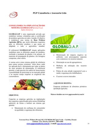 PGP Consultoria e Assessoria Ltda
Travessa Percy Withers 50-conj 102, CEP 80240-190 Água Verde – Curitiba, Paraná
Telefone / Fax: (0xx41) 3244.9971 / 8853-6985
www.pgpconsultoria.com.br ; e.mail: pgp.cda@uol.com.br 19
CONSULTORIA NA IMPLANTAÇÃO DO
SISTEMA GLOBALGAP (Global Food
Safety Initiative)
GLOBALGAP é uma organização privada que
estabelece normas voluntárias para a certificação
de produtos agrícolas em todo o mundo. O objetivo
é estabelecer uma norma de Boas Práticas
Agrícolas (BPA), que inclui diferentes requisitos
para os diferentes produtos e que possa ser
adaptada a toda a agricultura mundial.
O referencial GLOBALGAP integra aplicações
modulares para os diferentes grupos de produtos,
incluindo a produção de plantas e de animais, de
materiais de propagação de plantas e de forragens
compostas, entre outros.
A norma serve como sistema global de referência
para outras normas existentes. Além disso, pode
ser aplicada facil e diretamente por todas as partes
do setor primário de alimentação. O referencial
permite a cada parceiro da cadeia de fornecimento
a possibilidade de posicionar-se no mercado global
e ao mesmo tempo respeitar as exigências dos
consumidores.
OBJETIVO:
Capacitar as empresas agrícolas na implantação
dos requisitos especificados pela norma GlobalGap
aplicável, de forma a instituir um sistema que
garanta:
• Manutenção da confiança do consumidor
na qualidade e segurança dos alimentos;
• Minimização do impacto negativo no
ambiente, com preocupações especiais
com a natureza e os recursos naturais;
• Otimização no uso de agroquímicos;
• Melhoria da utilização dos recursos
naturais;
• Prática de uma atitude responsável com a
saúde e segurança dos trabalhadores.
• O acesso a novos mercados
A QUEM SE DESTINA
Empresas produtoras de alimentos primários
(produção agrícola).
Maiores detalhes em www.pgpconsultoria.com.br
 