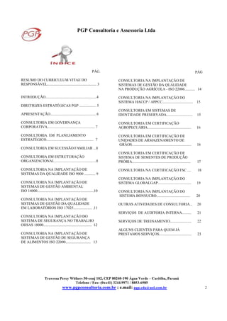 PGP Consultoria e Assessoria Ltda
Travessa Percy Withers 50-conj 102, CEP 80240-190 Água Verde – Curitiba, Paraná
Telefone / Fax: (0xx41) 3244.9971 / 8853-6985
www.pgpconsultoria.com.br ; e.mail: pgp.cda@uol.com.br 2
PÁG.
RESUMO DO CURRICULUM VITAE DO
RESPONSÁVEL..................................................... 3
INTRODUÇÃO.......................................................4
DIRETRIZES ESTRATÉGICAS PGP .................. 5
APRESENTAÇÃO................................................. 6
CONSULTORIA EM GOVERNANÇA
CORPORATIVA................................................... 7
CONSULTORIA EM PLANEJAMENTO
ESTRATÉGICO................................................... 7
CONSULTORIA EM SUCESSÃO FAMILIAR ...8
CONSULTORIA EM ESTRUTURAÇÃO
ORGANIZACIONAL ............................................8
CONSULTORIA NA IMPLANTAÇÃO DE
SISTEMAS DA QUALIDADE ISO 9000 ............ 9
CONSULTORIA NA IMPLANTAÇÃO DE
SISTEMAS DE GESTÃO AMBIENTAL
ISO 14000.............................................................10
CONSULTORIA NA IMPLANTAÇÃO DE
SISTEMAS DE GESTÃO DA QUALIDADE
EM LABORATÓRIOS ISO 17025.................... .11
CONSULTORIA NA IMPLANTAÇÃO DO
SISTEMA DE SEGURANÇA NO TRABALHO
OHSAS 18000.................................................... 12
CONSULTORIA NA IMPLANTAÇÃO DE
SISTEMAS DE GESTÃO DE SEGURANÇA
DE ALIMENTOS ISO 22000........................... 13
PÁG
CONSULTORIA NA IMPLANTAÇÃO DE
SISTEMAS DE GESTÃO DA QUALIDADE
NA PRODUÇÃO AGRÍCOLA - ISO 22006........... 14
CONSULTORIA NA IMPLANTAÇÃO DO
SISTEMA HACCP / APPCC................................. 15
CONSULTORIA EM SISTEMAS DE
IDENTIDADE PRESERVADA............................ 15
CONSULTORIA EM CERTIFICAÇÃO
AGROPECUÁRIA............................................... 16
CONSULTORIA EM CERTIFICAÇÃO DE
UNIDADES DE ARMAZENAMENTO DE
GRÃOS................................................................ 16
CONSULTORIA EM CERTIFICAÇÃO DE
SISTEMA DE SEMENTES DE PRODUÇÃO
PRÓRIA............................................................... 17
CONSULTORIA NA CERTIFICAÇÃO FSC .... 18
CONSULTORIA NA IMPLANTAÇÃO DO
SISTEMA GLOBALGAP.................................... 19
CONSULTORIA NA IMPLANTAÇÃO DO
SISTEMA BONSUCRO.................................... 20
OUTRAS ATIVIDADES DE CONSULTORIA... 20
SERVIÇOS DE AUDITORIA INTERNA.......... 21
SERVIÇOS DE TREINAMENTO....................... 22
ALGUNS CLIENTES PARA QUEM JÁ
PRESTAMOS SERVIÇOS................................... 23
 