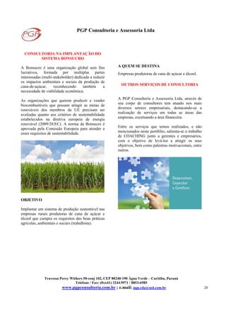 PGP Consultoria e Assessoria Ltda
Travessa Percy Withers 50-conj 102, CEP 80240-190 Água Verde – Curitiba, Paraná
Telefone / Fax: (0xx41) 3244.9971 / 8853-6985
www.pgpconsultoria.com.br ; e.mail: pgp.cda@uol.com.br 20
CONSULTORIA NA IMPLANTAÇÃO DO
SISTEMA BONSUCRO
A Bonsucro é uma organização global sem fins
lucrativos, formada por multiplas partes
interessadas (multi-stakeholder) dedicada a reduzir
os impactos ambientais e sociais da produção de
cana-de-açúcar, reconhecendo também a
necessidade de viabilidade econômica.
As organizações que querem produzir e vender
biocombustíveis que possam atingir as metas de
renováveis dos membros da UE precisam ser
avaliadas quanto aos critérios de sustentabilidade
estabelecidos na diretiva europeia de energia
renovável (2009/28/EC). A norma da Bonsucro é
aprovada pela Comissão Europeia para atender a
esses requisitos de sustentabilidade.
OBJETIVO
Implantar um sistema de produção sustentável nas
empresas rurais produtoras de cana de açúcar e
álcool que cumpra os requisitos das boas práticas
agrícolas, ambientais e sociais (trabalhista).
A QUEM SE DESTINA
Empresas produtoras de cana de açúcar e álcool.
OUTROS SERVIÇOS DE CONSULTORIA
A PGP Consultoria e Assessoria Ltda, através de
seu corpo de consultores tem atuado nos mais
diversos setores empresariais, destacando-se a
realização de serviços em todas as áreas das
empresas, excetuando a área financeira.
Entre os serviços que temos realizados, e não
mencionados neste portfólio, salienta-se o trabalho
de COACHING junto a gerentes e empresários,
com o objetivo de levá-los a atingir os seus
objetivos, bem como palestras motivacionais, entre
outros.
 