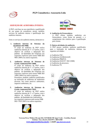 PGP Consultoria e Assessoria Ltda
Travessa Percy Withers 50-conj 102, CEP 80240-190 Água Verde – Curitiba, Paraná
Telefone / Fax: (0xx41) 3244.9971 / 8853-6985
www.pgpconsultoria.com.br ; e.mail: pgp.cda@uol.com.br 21
SERVIÇOS DE AUDITORIA INTERNA
A PGP, com base na sua experiência e qualificação
de seu grupo de consultores, presta, também,
serviços de auditoria interna e qualificação dos
auditores internos.
Entre os serviços de auditoria interna, destacam-se:
1. Auditoria internas de Sistemas da
Qualidade ISO 9000.
O corpo de auditores da PGP realiza
auditorias internas de 1ª. e 2ª partes, com o
objetivo de verificar a adequação dos
padrões da Qualidade das Empresas aos
requisitos expressos pela norma NBR ISO
9001:2008 e/ou outros requisitos.
2. Auditorias internas de Sistemas de
Gestão Ambiental ISO 14000.
O corpo de auditores da PGP realiza
auditorias internas de 1ª. e 2ª partes, com o
objetivo de verificar a adequação dos
padrões da Qualidade das Empresas aos
requisitos expressos pela norma NBR ISO
14001:2004 e/ou outros requisitos.
Possuímos, também, auditores qualificados
na realização de auditorias de ambientais
diversas, tais como passivos ambientais,
impactos ambientais, etc.
3. Auditorias internas de Sistemas de
Gestão Ambiental ISO 17025.
O corpo de auditores da PGP realiza
auditorias internas de 1ª. e 2ª partes, com o
objetivo de verificar a adequação dos
padrões da Qualidade dos Laboratórios
aos requisitos expressos pela norma NBR
ISO 17025:2005 e/ou outros requisitos.
4. Auditorias de Fornecedores
A PGP efetua, também, auditorias em
fornecedores, como forma de garantir o o
cumprimento dos critérios para a qualificação
pelo cliente.
5. Outras atividades de auditoria:
A PGP possui, também, auditores qualificados
para a realização de auditorias internas nas
seguintes atividades:
a) Auditorias FSC;
b) Auditorias GLOBALGAP;
c) Auditorias PBQP-H;
d) Auditorias HACCP / ISO 22000;
e) Auditorias de processos;
f) Auditorias 5'S.
 