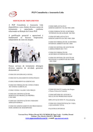 PGP Consultoria e Assessoria Ltda
Travessa Percy Withers 50-conj 102, CEP 80240-190 Água Verde – Curitiba, Paraná
Telefone / Fax: (0xx41) 3244.9971 / 8853-6985
www.pgpconsultoria.com.br ; e.mail: pgp.cda@uol.com.br 22
SERVIÇOS DE TRINAMENTO
A PGP Consultoria e Assessoria Ltda
disponibiliza a seus clientes diversos cursos de
treinamento e capacitação, conforme
relacionado na Relação de Cursos PGP.
A qualificação gerencial e operacional é
fundamental ao Sucesso Empresarial,
independente do ramo de atuação.
Nossos serviços de treinamento abrangem
diversos aspectos da atividade gerencial,
destacando-se:
CURSO DE GOVERNANÇA RURAL
CURSO DE PLANEJAMENTO ESTRATÉGICO
CURSO FERRAMENTAS GERENCIAIS
CURSO DE FORMAÇÃO DE CONSULTORES
DE VENDAS AGRÍCOLAS
CURSO VENDA VALOR E NÃO PREÇO
CURSO DE CERTIFICAÇÃO DE
SEMENTES DE PRODUÇÃO PRÓPRIA
E ISO 9000
CURSO DE CERTIFICAÇÃO DE UNIDADES
ARMAZENADORAS
CURSO DE GERENCIAMENTO DE PROCESSOS E
INDICADORES DE DESEMPENHO
CURSO IMPLANTAÇÃO E
GERENCIAMENTO DA ISO 9001:2008
CURSO FORMAÇÃO DE AUDITORES
INTERNOS DA QUALIDADE ISO 9001
CURSO DE IMPLANTAÇÃO E
GERENCIAMENTO DA ISO 14001:2004
CURSO DE FORMAÇÃO DE AUDITORES
INTERNOS AMBIENTAIS ISO 14001
CURSO DE SISTEMA DE GESTÃO DE
LABORATÓRIOS ISO 17015
CURSO DE FORMAÇÃO DE
AUDITORES INTERNOS ISO 17025
CURSO DE SISTEMA DE GESTÃO DE
SEGURANÇA ALIMENTAR ISO 22000
/ ISO 22006
CURSO DE HACCP (Análise dos Perigos
e Pontos Críticos de Controle)
CURSO MÉTODO DE ANÁLISE E
SOLUÇÃO DE PROBLEMAS-MASP
IMPLANTAÇÃO DOS 5'S- Housekeeping.
CURSO DE CONSCIENTIZAÇÃO PARA
A QUALIDADE TOTAL
PALESTRAS DIVERSAS
 