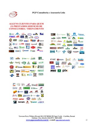 PGP Consultoria e Assessoria Ltda
Travessa Percy Withers 50-conj 102, CEP 80240-190 Água Verde – Curitiba, Paraná
Telefone / Fax: (0xx41) 3244.9971 / 8853-6985
www.pgpconsultoria.com.br ; e.mail: pgp.cda@uol.com.br 23
ALGUNS CLIENTES PARA QUEM
JÁ PRESTAMOS SERVIÇOS DE
CONSULTORIA / TREINAMENTO
KKKKoyooyooyooyo
Detroit Diesel
Construtora
AW
 
