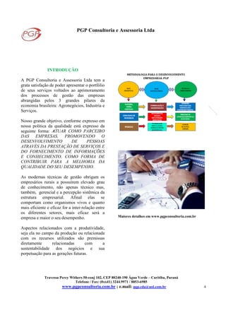 PGP Consultoria e Assessoria Ltda
Travessa Percy Withers 50-conj 102, CEP 80240-190 Água Verde – Curitiba, Paraná
Telefone / Fax: (0xx41) 3244.9971 / 8853-6985
www.pgpconsultoria.com.br ; e.mail: pgp.cda@uol.com.br 4
INTRODUÇÃO
A PGP Consultoria e Assessoria Ltda tem a
grata satisfação de poder apresentar o portfólio
de seus serviços voltados ao aprimoramento
dos processos de gestão das empresas
abrangidas pelos 3 grandes pilares da
economia brasileira: Agronegócios, Industria e
Serviços.
Nosso grande objetivo, conforme expresso em
nossa política da qualidade está expresso da
seguinte forma: ATUAR COMO PARCEIRO
DAS EMPRESAS, PROMOVENDO O
DESENVOLVIMENTO DE PESSOAS
ATRAVÉS DA PRESTAÇÃO DE SERVIÇOS E
DO FORNECIMENTO DE INFORMAÇÕES
E CONHECIMENTO, COMO FORMA DE
CONTRIBUIR PARA A MELHORIA DA
QUALIDADE DO SEU DESEMPENHO.
As modernas técnicas de gestão obrigam os
empresários rurais a possuírem elevado grau
de conhecimento, não apenas técnico mas,
também, gerencial e a percepção sistêmica da
estrutura empresarial. Afinal elas se
comportam como organismos vivos e quanto
mais eficiente e eficaz for a inter-relação entre
os diferentes setores, mais eficaz será a
empresa e maior o seu desempenho.
Aspectos relacionados com a produtividade,
seja ela no campo da produção ou relacionada
com os recursos utilizados são premissas
diretamente relacionadas com a
sustentabilidade dos negócios e sua
perpetuação para as gerações futuras.
Maiores detalhes em www.pgpconsultoria.com.br
 
