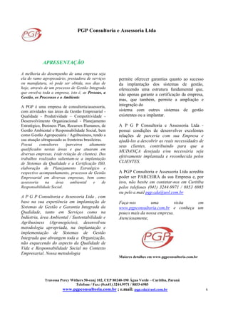PGP Consultoria e Assessoria Ltda
Travessa Percy Withers 50-conj 102, CEP 80240-190 Água Verde – Curitiba, Paraná
Telefone / Fax: (0xx41) 3244.9971 / 8853-6985
www.pgpconsultoria.com.br ; e.mail: pgp.cda@uol.com.br 6
APRESENTAÇÃO
A melhoria do desempenho de uma empresa seja
ela do ramo agropecuário, prestadora de serviços
ou manufatura, só pode ser obtida, nos dias de
hoje, através de um processo de Gestão Integrada
que envolva toda a empresa, isto é, as Pessoas, a
Gestão, os Processos e o Ambiente.
A PGP é uma empresa de consultoria/assessoria,
com atividades nas áreas da Gestão Empresarial -
Qualidade - Produtividade – Competitividade -
Desenvolvimento Organizacional - Planejamento
Estratégico, Business Plan, Recursos Humanos, de
Gestão Ambiental e Responsabilidade Social, bem
como Gestão Agropecuária / Agribusiness, tendo a
sua atuação ultrapassado as fronteiras brasileiras.
Possui consultores /parceiros altamente
qualificados nestas áreas e que atuaram em
diversas empresas, (vide relação de clientes). Dos
trabalhos realizados salientam-se a implantação
de Sistemas da Qualidade e a Certificação ISO,
elaboração de Planejamento Estratégico e
respectivo acompanhamento, processos de Gestão
Empresarial em diversas empresas, bem como
assessoria na área ambiental e de
Responsabilidade Social.
A P G P Consultoria e Assessoria Ltda , com
base na sua experiência em implantação de
Sistemas de Gestão e Garantia Integrada da
Qualidade, tanto em Serviços como na
Indústria, área Ambiental / Sustentabilidade e
Agribusiness (Agronegócios), desenvolveu
metodologia apropriada, na implantação e
implementação de Sistemas de Gestão
Integrada que abrangem toda a Organização,
não esquecendo do aspecto da Qualidade de
Vida e Responsabilidade Social no Contexto
Empresarial. Nossa metodologia
permite oferecer garantias quanto ao sucesso
da implantação dos sistemas de gestão,
oferecendo uma estrutura fundamental que,
não apenas garante a certificação da empresa,
mas, que também, permite a ampliação e
integração do
sistema com outros sistemas de gestão
existentes ou a implantar.
A P G P Consultoria e Assessoria Ltda -
possui condições de desenvolver excelentes
relações de parceria com sua Empresa e
ajudá-los a descobrir as reais necessidades de
seus clientes, contribuindo para que a
MUDANÇA desejada e/ou necessária seja
efetivamente implantada e reconhecida pelos
CLIENTES.
A PGP Consultoria e Assessoria Ltda acredita
poder ser PARCEIRA da sua Empresa e, por
isso, não hesite em contatar-nos em Curitiba
pelos telefones (041) 3244-9971 / 8853 6985
ou pelo e.mail pgp.cda@uol.com.br
Faça-nos uma visita em
www.pgpconsultoria.com.br e conheça um
pouco mais da nossa empresa.
Atenciosamente,
Maiores detalhes em www.pgpconsultoria.com.br
 