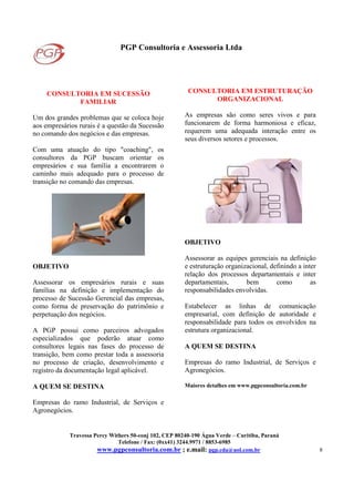 PGP Consultoria e Assessoria Ltda
Travessa Percy Withers 50-conj 102, CEP 80240-190 Água Verde – Curitiba, Paraná
Telefone / Fax: (0xx41) 3244.9971 / 8853-6985
www.pgpconsultoria.com.br ; e.mail: pgp.cda@uol.com.br 8
CONSULTORIA EM SUCESSÃO
FAMILIAR
Um dos grandes problemas que se coloca hoje
aos empresários rurais é a questão da Sucessão
no comando dos negócios e das empresas.
Com uma atuação do tipo "coaching", os
consultores da PGP buscam orientar os
empresários e sua família a encontrarem o
caminho mais adequado para o processo de
transição no comando das empresas.
OBJETIVO
Assessorar os empresários rurais e suas
famílias na definição e implementação do
processo de Sucessão Gerencial das empresas,
como forma de preservação do patrimônio e
perpetuação dos negócios.
A PGP possui como parceiros advogados
especializados que poderão atuar como
consultores legais nas fases do processo de
transição, bem como prestar toda a assessoria
no processo de criação, desenvolvimento e
registro da documentação legal aplicável.
A QUEM SE DESTINA
Empresas do ramo Industrial, de Serviços e
Agronegócios.
CONSULTORIA EM ESTRUTURAÇÃO
ORGANIZACIONAL
As empresas são como seres vivos e para
funcionarem de forma harmoniosa e eficaz,
requerem uma adequada interação entre os
seus diversos setores e processos.
OBJETIVO
Assessorar as equipes gerenciais na definição
e estruturação organizacional, definindo a inter
relação dos processos departamentais e inter
departamentais, bem como as
responsabilidades envolvidas.
Estabelecer as linhas de comunicação
empresarial, com definição de autoridade e
responsabilidade para todos os envolvidos na
estrutura organizacional.
A QUEM SE DESTINA
Empresas do ramo Industrial, de Serviços e
Agronegócios.
Maiores detalhes em www.pgpconsultoria.com.br
 