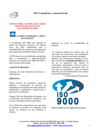 PGP Consultoria e Assessoria Ltda
Travessa Percy Withers 50-conj 102, CEP 80240-190 Água Verde – Curitiba, Paraná
Telefone / Fax: (0xx41) 3244.9971 / 8853-6985
www.pgpconsultoria.com.br ; e.mail: pgp.cda@uol.com.br 9
CONSULTORIA NA IMPLANTAÇÃO DE
SISTEMAS DE GESTÃO DA
QUALIDADE ISO 9000
"O TODO É MAIOR QUE A SOMA
DAS PARTES"
A Certificação ISO 9000 dos sistemas de
gestão das empresas tornou-se, nos últimos
anos, um pilar fundamental para a
sustentabilidade das empresas, principalmente
para aquelas que pretendam chegar ao Futuro.
A PGP desenvolveu metodologias apropriadas
para a implantação e operacionalização
sistêmica dos requisitos da NBR ISO 9001 e
outras normas relacionadas.
A QUEM SE DESTINA
Empresas do ramo Industrial, de Serviços e
Agronegócios.
OBJETIVO:
Prestar serviços de consultoria, assessoria,
auditoria e treinamento no processo de
implantação dos requisitos da norma aplicável,
qualificando e preparando a empresa para o
processo de Certificação.
Agregar Valor ao desempenho da empresa, via
a otimização dos Processos produtivos, das
Pessoas e da própria Gestão empresarial.
Criar diferenciais empresariais que permitam
às empresas se destacar nos mercados onde
atuam, via melhoria da sua eficiência e
eficácia.
Melhorar os níveis de rentabilidade da
empresa.
“As empresas criadoras de oceanos azuis não
recorreram aos concorrentes como paradigmas.
Em vez disso, adotaram uma lógica estratégica
diferente, que denominamos inovação de valor.
Nós a chamamos de inovação de valor, pois em
vez de se esforçarem para superar os
concorrentes, concentraram o foco em tornar a
concorrência irrelevante, oferecendo saltos no
valor para os compradores e para as próprias
empresas, que assim desbravaram novos espaços
de mercado inexplorados.”
"In A Estratégia do Oceano Azul"
Maiores detalhes em www.pgpconsultoria.com.br
 