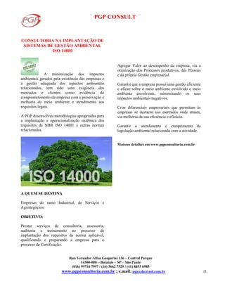 PGP CONSULT
Rua Vereador Alfeu Gasparini 136 – Central Parque
14300-000 – Batatais – SP – São Paulo
(016) 99710 7997 / (16) 3662 7529 / (41) 8853 6985
www.pgpconsultoria.com.br ; e.mail: pgp.cda@uol.com.br 11
CONSULTORIA NA IMPLANTAÇÃO DE
SISTEMAS DE GESTÃO AMBIENTAL
ISO 14000
A minimização dos impactos
ambientais gerados pela existência das empresas e
a gestão adequada dos aspectos ambientais
relacionados, tem sido uma exigência dos
mercados e clientes como evidência do
comprometimento da empresa com a preservação e
melhoria do meio ambiente e atendimento aos
requisitos legais.
A PGP desenvolveu metodologias apropriadas para
a implantação e operacionalização sistêmica dos
requisitos da NBR ISO 14001 e outras normas
relacionadas.
A QUEM SE DESTINA
Empresas do ramo Industrial, de Serviços e
Agronegócios.
OBJETIVO:
Prestar serviços de consultoria, assessoria,
auditoria e treinamento no processo de
implantação dos requisitos da norma aplicável,
qualificando e preparando a empresa para o
processo de Certificação.
Agregar Valor ao desempenho da empresa, via a
otimização dos Processos produtivos, das Pessoas
e da própria Gestão empresarial.
Garantir que a empresa possui uma gestão eficiente
e eficaz sobre o meio ambiente envolvido e meio
ambiente envolvente, minimizando os seus
impactos ambientais negativos.
Criar diferenciais empresariais que permitam às
empresas se destacar nos mercados onde atuam,
via melhoria da sua eficiência e eficácia.
Garantir o atendimento e cumprimento da
legislação ambiental relacionada com a atividade.
Maiores detalhes em www.pgpconsultoria.com.br
 