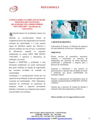 PGP CONSULT
Rua Vereador Alfeu Gasparini 136 – Central Parque
14300-000 – Batatais – SP – São Paulo
(016) 99710 7997 / (16) 3662 7529 / (41) 8853 6985
www.pgpconsultoria.com.br ; e.mail: pgp.cda@uol.com.br 12
CONSULTORIA NA IMPLANTAÇÃO DE
SISTEMAS DE GESTÃO DA
QUALIDADE EM LABORATÓRIOS
ISO 17025:2005 - Acreditação de
Laboratórios
Quando falamos de Acreditação estamos nos
referindo ao reconhecimento formal da
competência técnica das organizações que realizam
avaliação da conformidade, e é uma maneira
segura de identificar aqueles que oferecem a
máxima confiança em seus serviços. A acreditação
de laboratórios, segundo os requisitos
estabelecidos na norma ABNT NBR ISO/IEC
17025:2005, é aplicável a laboratórios de
calibração e de ensaio.
Segundo o INMETRO, a acreditação é uma
ferramenta estabelecida em escala internacional
para gerar confiança na atuação de organizações
que executam atividades de avaliação da
conformidade.
Acreditação é o reconhecimento formal por um
organismo de acreditação, de que um organismo de
Avaliação da Conformidade - OAC (laboratório,
organismo de certificação ou organismos de
inspeção), atende a requisitos previamente
definidos e demonstra ser competente para realizar
suas atividades com confiança.
A QUEM SE DESTINA
Laboratórios de Ensaios e Calibração de empresas
do ramo Industrial, de Serviços e Agronegócios.
OBJETIVO:
Prestar serviços de consultoria, assessoria,
auditoria e treinamento no processo de
implantação dos requisitos da norma aplicável,
qualificando e preparando a empresa para o
processo de Acreditação.
Capacitar o Laboratório e seus técnicos no
gerenciamento e operação das atividades de ensaio
e calibração que gerem confiabilidade nos
resultados obtidos.
Permitir o cadastramento do Laboratório junto às
entidades regulamentadoras (INMETRO, ANVISA
e MAPA).
Garantir que o processo de tomada de decisão é
realizado sobre bases plenamente confiáveis.
Maiores detalhes em www.pgpconsultoria.com.br
 