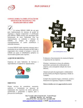 PGP CONSULT
Rua Vereador Alfeu Gasparini 136 – Central Parque
14300-000 – Batatais – SP – São Paulo
(016) 99710 7997 / (16) 3662 7529 / (41) 8853 6985
www.pgpconsultoria.com.br ; e.mail: pgp.cda@uol.com.br 13
CONSULTORIA NA IMPLANTAÇÃO DE
SISTEMAS DE SEGURANÇA NO
TRABALHO OHSAS 18000
As normas OHSAS 18000 são um guia
para implementação de sistemas de gestão de
segurança e higiene ocupacional. A certificação
pela OHSAS 18000 acentua uma abordagem pela
minimização do risco. Reduzindo com sua
implementação, os acidentes e doenças do
trabalho, os tempos de paragem, e
consequentemente os custos econômicos e
sobretudo humanos.
A norma OHSAS expõe requisitos mínimos para a
construção de um sistema de gestão da SSO onde a
organização deve estudar os perigos e riscos do
trabalho aos quais os trabalhadores (próprios ou
terceirizados) podem estar expostos.
A QUEM SE DESTINA
Empresas do ramo Industrial, de Serviços e
Agroindústria e Cooperativas Agropecuárias.
OBJETIVO:
Prestar serviços de consultoria, assessoria,
auditoria e treinamento no processo de
implantação dos requisitos da norma aplicável,
qualificando e preparando a empresa para o
processo de Certificação.
Evidenciar o funcionamento do sistema de higiene
e segurança da sua empresa;
Eliminar / minimizar os riscos de acidentes,
garantindo a proteção dos colaboradores da
empresa, com conseqüente redução dos riscos
laborais;
Adoção por parte da organização e colaboradores
de boas praticas de Higiene Segurança e Saúde no
Trabalho;
Cumprir dos requisitos legais, contratuais, sociais e
financeiros de segurança e higiene no trabalho;
Maiores detalhes em www.pgpconsultoria.com.br
 