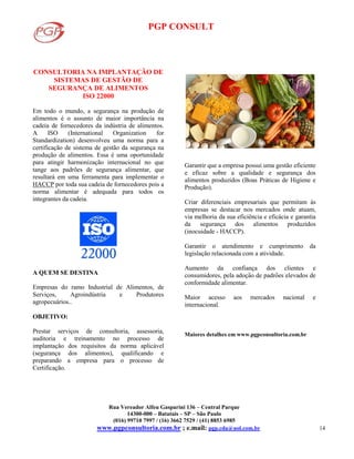 PGP CONSULT
Rua Vereador Alfeu Gasparini 136 – Central Parque
14300-000 – Batatais – SP – São Paulo
(016) 99710 7997 / (16) 3662 7529 / (41) 8853 6985
www.pgpconsultoria.com.br ; e.mail: pgp.cda@uol.com.br 14
CONSULTORIA NA IMPLANTAÇÃO DE
SISTEMAS DE GESTÃO DE
SEGURANÇA DE ALIMENTOS
ISO 22000
Em todo o mundo, a segurança na produção de
alimentos é o assunto de maior importância na
cadeia de fornecedores da indústria de alimentos.
A ISO (International Organization for
Standardization) desenvolveu uma norma para a
certificação de sistema de gestão da segurança na
produção de alimentos. Essa é uma oportunidade
para atingir harmonização internacional no que
tange aos padrões de segurança alimentar, que
resultará em uma ferramenta para implementar o
HACCP por toda sua cadeia de fornecedores pois a
norma alimentar é adequada para todos os
integrantes da cadeia.
A QUEM SE DESTINA
Empresas do ramo Industrial de Alimentos, de
Serviços, Agroindústria e Produtores
agropecuários..
OBJETIVO:
Prestar serviços de consultoria, assessoria,
auditoria e treinamento no processo de
implantação dos requisitos da norma aplicável
(segurança dos alimentos), qualificando e
preparando a empresa para o processo de
Certificação.
Garantir que a empresa possui uma gestão eficiente
e eficaz sobre a qualidade e segurança dos
alimentos produzidos (Boas Práticas de Higiene e
Produção).
Criar diferenciais empresariais que permitam às
empresas se destacar nos mercados onde atuam,
via melhoria da sua eficiência e eficácia e garantia
da segurança dos alimentos produzidos
(inocuidade - HACCP).
Garantir o atendimento e cumprimento da
legislação relacionada com a atividade.
Aumento da confianç a dos clientes e
consumidores, pela adoç ão de padrões elevados de
conformidade alimentar.
Maior acesso aos mercados nacional e
internacional.
Maiores detalhes em www.pgpconsultoria.com.br
 