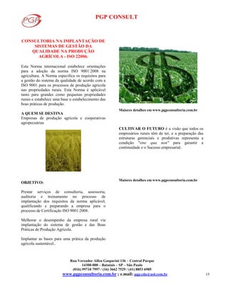 PGP CONSULT
Rua Vereador Alfeu Gasparini 136 – Central Parque
14300-000 – Batatais – SP – São Paulo
(016) 99710 7997 / (16) 3662 7529 / (41) 8853 6985
www.pgpconsultoria.com.br ; e.mail: pgp.cda@uol.com.br 15
CONSULTORIA NA IMPLANTAÇÃO DE
SISTEMAS DE GESTÃO DA
QUALIDADE NA PRODUÇÃO
AGRÍCOLA - ISO 22006.
Esta Norma internacional estabelece orientações
para a adoção da norma ISO 9001:2008 na
agricultura. A Norma especifica os requisitos para
a gestão do sistema da qualidade de acordo com a
ISO 9001 para os processos de produção agrícola
nas propriedades rurais. Esta Norma é aplicável
tanto para grandes como pequenas propriedades
rurais e estabelece uma base o estabelecimento das
boas práticas de produção.
A QUEM SE DESTINA
Empresas de produção agrícola e cooperativas
agropecuárias
OBJETIVO:
Prestar serviços de consultoria, assessoria,
auditoria e treinamento no processo de
implantação dos requisitos da norma aplicável,
qualificando e preparando a empresa para o
processo de Certificação ISO 9001:2008.
Melhorar o desempenho da empresa rural via
implantação do sistema de gestão e das Boas
Práticas de Produção Agrícola.
Implantar as bases para uma prática da produção
agrícola sustentável..
Maiores detalhes em www.pgpconsultoria.com.br
CULTIVAR O FUTURO é a visão que todos os
empresários rurais têm de ter, e a preparação das
estruturas gerenciais e produtivas representa a
condição "sine qua non" para garantir a
continuidade e o Sucesso empresarial.
Maiores detalhes em www.pgpconsultoria.com.br
 