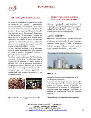 PGP CONSULT
Rua Vereador Alfeu Gasparini 136 – Central Parque
14300-000 – Batatais – SP – São Paulo
(016) 99710 7997 / (16) 3662 7529 / (41) 8853 6985
www.pgpconsultoria.com.br ; e.mail: pgp.cda@uol.com.br 17
CERTIFICAÇÃO AGROPECUÁRIA
Os tempos de mudança chegaram à agropecuária e
as exigências dos clientes / consumidores
nacionais e internacionais começam a fazer sentir-
se, principalmente nos aspectos da Qualidade dos
produtos e da sua Segurança Alimentar. Entidades
Internacionais com o International Organization
for Stadartizacion (ISO) tem vindo a publicar, ou
estão em vias de as publicarem, normas para a
certificação dos sistemas de gestão das atividades
agrícolas ou relacionadas, as quais, certamente,
passarão a ser exigência do mercado nacional e
internacional (vide ISO 22000 e 22006).
A nível nacional, algumas ONG´s publicaram
diretrizes para a produção agrícola, principalmente
no campo a produção de produtos orgânicos e
produção agrícola sustentável.
Com base nestas tendências, a PGP Consultoria e
Assessoria desenvolveu metodologias para a
implantação de sistemas de gestão agrícola e
pecuária, que, além de garantirem a certificação
das propriedades rurais, permitem que as mesmas
sejam geridas como empresas rurais com todas as
vantagens que daí advêm, garantindo a
rastreabiliade dos produtos produzidos e sua
segurança alimentar.
Maiores detalhes em www.pgpconsultoria.com.br
CERTIFICAÇÃO DE UNIDADES
ARMAZENADORAS DE GRÃOS
Sistema coordenado pelo Ministério da
Agricultura, Pecuária e Abastecimento com regras
e procedimentos de gestão para qualificação e
habilitação de armazéns, visando à guarda e
conservação de produtos agropecuários.
A QUEM SE DESTINA
Obrigatória para as unidades armazenadoras, que
prestam serviços remunerados de armazenagem em
ambiente natural (grãos e fibras) a terceiros,
inclusive estoques públicos, ou aqueles que de
forma voluntária solicitarem a Certificação.
OBJETIVO:
Garantir a competência técnica na prestação de
serviços de armazenagem.
Fortalecimento da relação do setor armazenador
com o setor produtivo e a sociedade, redução das
perdas que ocorrem durante o processo de
armazenamento e aumento da credibilidade e
competitividade dos produtos submetidos ao
processo de armazenagem, frente aos mercados
externos.
Maiores detalhes em www.pgpconsultoria.com.br
 