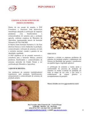 PGP CONSULT
Rua Vereador Alfeu Gasparini 136 – Central Parque
14300-000 – Batatais – SP – São Paulo
(016) 99710 7997 / (16) 3662 7529 / (41) 8853 6985
www.pgpconsultoria.com.br ; e.mail: pgp.cda@uol.com.br 18
CERTIFICAÇÃO DE SEMENTES DE
PRODUÇÃO PRÓPRIA
Dentro do seu escopo de atuação, a PGP
Consultoria e Assessoria Ltda desenvolveu
metodologia adequada à certificação de empresas
produtoras e/ou benefeciadoras e
comercializadoras de sementes para a produção
agrícola, conforme exigência do Ministério da
Agricultura regulamentada através da Instrução
Normativa Nº 9 de 2/06/2005.
O objetivo desta Instrução Normativa é o de fixar
diretrizes básicas a serem obedecidas na produção,
comercialização e utilização de sementes, em todo
o território nacional, visando à garantia de sua
identidade e qualidade.
A PGP orgulha-se de ter prestado assessoria e
consultoria para a Sementes Mutuca, primeira
produtora, beneficiadora e comercializadora de
sementes particular do Estado Paraná a ser
certificada pelo Ministério a Agricultura.
A QUEM SE DESTINA
Aos produtores de sementes (multiplicadores)
responsáveis pela produção, beneficiamento,
armazenamento e comercialização de sementes de
produção própria.
OBJETIVO
Capacitar e orientar as empresas produtores de
sementes de produção própria a implantarem um
Sistema da Qualidade que garanta o atendimento
aos padrões legais e legislação aplicável.
A certificação de sementes e mudas atesta a
conformidade do processo de produção de
sementes ou mudas e controle de qualidade em
todas as etapas do seu ciclo, o que inclui o
conhecimento da origem genética e
acompanhamento de gerações.
Maiores detalhes em www.pgpconsultoria.com.br
 