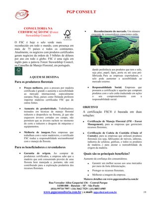 PGP CONSULT
Rua Vereador Alfeu Gasparini 136 – Central Parque
14300-000 – Batatais – SP – São Paulo
(016) 99710 7997 / (16) 3662 7529 / (41) 8853 6985
www.pgpconsultoria.com.br ; e.mail: pgp.cda@uol.com.br 19
CONSULTORIA NA
CERTIFICAÇÃO FSC (Forest
Stewardship Council)
O FSC é hoje o selo verde mais
reconhecido em todo o mundo, com presença em
mais de 75 países e todos os continentes.
Atualmente, os negócios com produtos certificados
geram negócios da ordem de 5 bilhões de dólares
por ano em todo o globo. FSC é uma sigla em
inglês para a palavra Forest Stewardship Council,
ou Conselho de Manejo Florestal, em português.
A QUEM SE DESTINA
Para os produtores florestais
 Preços melhores, pois a procura por madeira
certificada é grande e aumenta a acessibilidade
ao mercado internacional, especialmente
europeu. Hoje, países como Holanda preferem
importar madeiras certificadas FSC que de
outras fontes.
 Aumento de produtividade. Trabalhadores
treinados em técnicas de manejo florestal
reduzem o desperdício na floresta, já que não
esquecem árvores cortadas em campo, não
permitem que as árvores rachem no momento
do corte e reduzem o desgaste de máquinas e
equipamentos.
 Melhoria de imagem. Para empresas que
trabalham com o setor madeireiro, o certificado
FSC traduz a responsabilidade socioambiental
com o manejo da floresta.
Para os beneficiadores e revendedores
 Garantia de origem. Ao comprar de
produtores certificados, a empresa sabe que a
madeira que está consumindo provém de uma
floresta bem manejada e, portanto, não está
contribuindo para a exploração predatória dos
recursos florestais.
 Reconhecimento do mercado. Um número
crescente de consumidores conscientes estão
dando preferência aos produtos que tem o selo,
seja piso, papel, lápis, porta ou até casa pré-
fabricada. Para as empresas exportadoras, o
selo pode aumentar a acessibilidade ao
mercado externo.
 Responsabilidade Social. Empresas que
possuem a certificação e aquelas que compram
produtos com o selo estão traduzindo em ações
o seu comprometimento com a
responsabilidade social.
OBJETIVO
A certificação FSC® é baseada em duas
soluções:
 Certificação de Manejo Florestal (FM - Forest
Management), para as empresas que gerenciam
recursos florestais;
 Certificação de Cadeia de Custódia (Chain of
Custody), para as empresas que utilizam produtos
florestais (ou seja, fabricantes de móveis, editoras,
indústria de celulose, gráficas, e todos os produtos
de madeira...) para atestar a rastreabilidade da
origem da madeira.
Quais são os principais benefícios?
Aumento da confiança dos consumidores;
 Garantir um melhor acesso aos seus mercados
por meio de forte diferenciação;
 Proteger os recursos florestais;
 Melhorar a imagem da empresa.
Maiores detalhes em www.pgpconsultoria.com.br
 