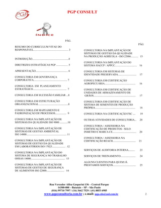 PGP CONSULT
Rua Vereador Alfeu Gasparini 136 – Central Parque
14300-000 – Batatais – SP – São Paulo
(016) 99710 7997 / (16) 3662 7529 / (41) 8853 6985
www.pgpconsultoria.com.br ; e.mail: pgp.cda@uol.com.br 2
PÁG.
RESUMO DO CURRICULUM VITAE DO
RESPONSÁVEL..................................................... 3
INTRODUÇÃO.......................................................4
DIRETRIZES ESTRATÉGICAS PGP .................. 5
APRESENTAÇÃO................................................. 6
CONSULTORIA EM GOVERNANÇA
CORPORATIVA................................................... 7
CONSULTORIA EM PLANEJAMENTO
ESTRATÉGICO................................................... 7
CONSULTORIA EM SUCESSÃO FAMILIAR ...8
CONSULTORIA EM ESTRUTURAÇÃO
ORGANIZACIONAL ............................................8
CONSULTORIA EM MAPEAMENTO E
PADRONIZAÇÃO DE PROCESSOS................. 9
CONSULTORIA NA IMPLANTAÇÃO DE
SISTEMAS DA QUALIDADE ISO 9000 ............10
CONSULTORIA NA IMPLANTAÇÃO DE
SISTEMAS DE GESTÃO AMBIENTAL
ISO 14000............................................................. 11
CONSULTORIA NA IMPLANTAÇÃO DE
SISTEMAS DE GESTÃO DA QUALIDADE
EM LABORATÓRIOS ISO 17025.................... . 12
CONSULTORIA NA IMPLANTAÇÃO DO
SISTEMA DE SEGURANÇA NO TRABALHO
OHSAS 18000.................................................... 13
CONSULTORIA NA IMPLANTAÇÃO DE
SISTEMAS DE GESTÃO DE SEGURANÇA
DE ALIMENTOS ISO 22000........................... 14
PÁG
CONSULTORIA NA IMPLANTAÇÃO DE
SISTEMAS DE GESTÃO DA QUALIDADE
NA PRODUÇÃO AGRÍCOLA - ISO 22006........... 15
CONSULTORIA NA IMPLANTAÇÃO DO
SISTEMA HACCP / APPCC................................. 16
CONSULTORIA EM SISTEMAS DE
IDENTIDADE PRESERVADA............................ 17
CONSULTORIA EM CERTIFICAÇÃO
AGROPECUÁRIA............................................... 16
CONSULTORIA EM CERTIFICAÇÃO DE
UNIDADES DE ARMAZENAMENTO DE
GRÃOS................................................................ 17
CONSULTORIA EM CERTIFICAÇÃO DE
SISTEMA DE SEMENTES DE PRODUÇÃO
PRÓPRIA............................................................. 18
CONSULTORIA NA CERTIFICAÇÃO FSC .... 19
OUTRAS ATIVIDADES DE CONSULTORIA... 20
CONSULTORIA / ASSESSORIA NA
CERTIFICAÇÃO DE PRODUTOS - SELO
INMETRO E MARCA CE.................................... 20
CONSULTORIA / ASSESSORIA NA
CERTIFICAÇÃO REACH................................... 21
SERVIÇOS DE AUDITORIA INTERNA.......... 23
SERVIÇOS DE TREINAMENTO....................... 24
ALGUNS CLIENTES PARA QUEM JÁ
PRESTAMOS SERVIÇOS................................... 25
 