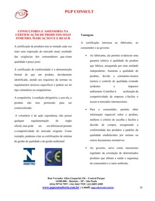 PGP CONSULT
Rua Vereador Alfeu Gasparini 136 – Central Parque
14300-000 – Batatais – SP – São Paulo
(016) 99710 7997 / (16) 3662 7529 / (41) 8853 6985
www.pgpconsultoria.com.br ; e.mail: pgp.cda@uol.com.br 20
CONSULTORIA E ASSESSORIA NA
CERTIFICAÇÃO DE PRODUTOS SELO
INMETRO, MARCAÇÃO CE E REACH
A certificação de produtos tem se tornado cada vez
mais uma imposição do mercado atual, resultado
das exigências dos consumidores que visam
qualidade e preço justo.
A certificação de conformidade é a demonstração
formal de que um produto, devidamente
identificado, atende aos requisitos de normas ou
regulamentos técnicos específicos e podem ser do
tipo voluntárias ou compulsórias.
A compulsória é condição obrigatória, e sem ela, o
produto não tem permissão para ser
comercializado.
A voluntária é de ação espontânea, não possui
qualquer regulamentação de órgão
oficial, mas pode ser um diferencial perante
a competitividade do mercado exigente. Como
exemplo, podemos citar as certificações de sistema
de gestão de qualidade e de gestão ambiental.
Vantagens
A certificação interessa ao fabricante, ao
consumidor e ao governo.
 Ao fabricante, ela permite evidenciar uma
garantia relativa à qualidade do produto
que fabrica, assegurada por uma entidade
independente. Aumenta a qualidade do
produto, devido a constantes ensaios
(testes) e controle de qualidade, evitando
acidentes e impactos
ambientais. Contribui à aceleração da
competitividade da empresa e facilita o
acesso a mercados internacionais.
 Para o consumidor, permite obter
informação imparcial sobre o produto,
melhora o critério de escolha e facilita a
decisão de compra, assegurando a
conformidade dos produtos a padrões da
qualidade estabelecidos por normas ou
outros documentos normativos.
 Ao governo, serve como mecanismo
regulador da circulação de determinados
produtos que afetam a saúde e segurança
do consumidor e o meio ambiente.
 