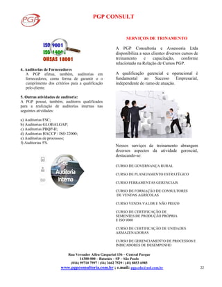 PGP CONSULT
Rua Vereador Alfeu Gasparini 136 – Central Parque
14300-000 – Batatais – SP – São Paulo
(016) 99710 7997 / (16) 3662 7529 / (41) 8853 6985
www.pgpconsultoria.com.br ; e.mail: pgp.cda@uol.com.br 22
4. Auditorias de Fornecedores
A PGP efetua, também, auditorias em
fornecedores, como forma de garantir o o
cumprimento dos critérios para a qualificação
pelo cliente.
5. Outras atividades de auditoria:
A PGP possui, também, auditores qualificados
para a realização de auditorias internas nas
seguintes atividades:
a) Auditorias FSC;
b) Auditorias GLOBALGAP;
c) Auditorias PBQP-H;
d) Auditorias HACCP / ISO 22000;
e) Auditorias de processos;
f) Auditorias 5'S.
SERVIÇOS DE TRINAMENTO
A PGP Consultoria e Assessoria Ltda
disponibiliza a seus clientes diversos cursos de
treinamento e capacitação, conforme
relacionado na Relação de Cursos PGP.
A qualificação gerencial e operacional é
fundamental ao Sucesso Empresarial,
independente do ramo de atuação.
Nossos serviços de treinamento abrangem
diversos aspectos da atividade gerencial,
destacando-se:
CURSO DE GOVERNANÇA RURAL
CURSO DE PLANEJAMENTO ESTRATÉGICO
CURSO FERRAMENTAS GERENCIAIS
CURSO DE FORMAÇÃO DE CONSULTORES
DE VENDAS AGRÍCOLAS
CURSO VENDA VALOR E NÃO PREÇO
CURSO DE CERTIFICAÇÃO DE
SEMENTES DE PRODUÇÃO PRÓPRIA
E ISO 9000
CURSO DE CERTIFICAÇÃO DE UNIDADES
ARMAZENADORAS
CURSO DE GERENCIAMENTO DE PROCESSOS E
INDICADORES DE DESEMPENHO
 
