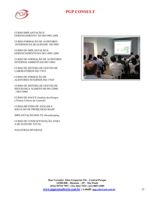 PGP CONSULT
Rua Vereador Alfeu Gasparini 136 – Central Parque
14300-000 – Batatais – SP – São Paulo
(016) 99710 7997 / (16) 3662 7529 / (41) 8853 6985
www.pgpconsultoria.com.br ; e.mail: pgp.cda@uol.com.br 23
CURSO IMPLANTAÇÃO E
GERENCIAMENTO DA ISO 9001:2008
CURSO FORMAÇÃO DE AUDITORES
INTERNOS DA QUALIDADE ISO 9001
CURSO DE IMPLANTAÇÃO E
GERENCIAMENTO DA ISO 14001:2004
CURSO DE FORMAÇÃO DE AUDITORES
INTERNOS AMBIENTAIS ISO 14001
CURSO DE SISTEMA DE GESTÃO DE
LABORATÓRIOS ISO 17015
CURSO DE FORMAÇÃO DE
AUDITORES INTERNOS ISO 17025
CURSO DE SISTEMA DE GESTÃO DE
SEGURANÇA ALIMENTAR ISO 22000
/ ISO 22006
CURSO DE HACCP (Análise dos Perigos
e Pontos Críticos de Controle)
CURSO MÉTODO DE ANÁLISE E
SOLUÇÃO DE PROBLEMAS-MASP
IMPLANTAÇÃO DOS 5'S- Housekeeping.
CURSO DE CONSCIENTIZAÇÃO PARA
A QUALIDADE TOTAL
PALESTRAS DIVERSAS
 