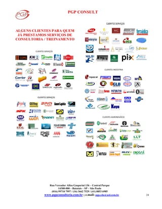 PGP CONSULT
Rua Vereador Alfeu Gasparini 136 – Central Parque
14300-000 – Batatais – SP – São Paulo
(016) 99710 7997 / (16) 3662 7529 / (41) 8853 6985
www.pgpconsultoria.com.br ; e.mail: pgp.cda@uol.com.br 24
ALGUNS CLIENTES PARA QUEM
JÁ PRESTAMOS SERVIÇOS DE
CONSULTORIA / TREINAMENTO
CLIENTES SERVIÇOS
CLIENTES INDÚSTRIA
Detroit Diesel
Koyo
CLIENTES AGRONEGÓCIO
 