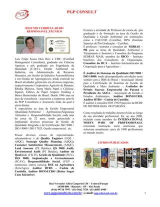 PGP CONSULT
Rua Vereador Alfeu Gasparini 136 – Central Parque
14300-000 – Batatais – SP – São Paulo
(016) 99710 7997 / (16) 3662 7529 / (41) 8853 6985
www.pgpconsultoria.com.br ; e.mail: pgp.cda@uol.com.br 3
RESUMO CURRICULAR DO
RESPONSÁVEL TÉCNICO
Luís Filipe Sousa Dias Reis é CMC (Certified
Management Consultant), graduado em Ciências
Agrárias e pós graduado em Engenharia da
Qualidade (C.Q.E.), Gestão Ambiental na
Indústria, em Administração de Recursos
Humanos, em Gestão da Indústria Automobilística
e em Gestão de Agronegócios, tendo exercido no
Brasil atividades gerenciais em diversas empresas,
respectivamente Cooperativa Agrícola de Batatais,
Rhodia Mérieux, Santa Maria Papel e Celulose,
Inpacel, Fábrica de Papel Arapoti, Holding e
Banco Bamerindus do Brasil. Desde 1996 atua na
área de consultoria / assessoria a empresas através
da PGP Consultoria e Assessoria Ltda, da qual é
sócio diretor.
É especialista na área de Gestão Empresarial
(Qualidade/Ambiental / Agribusiness/Segurança
Alimentar e Responsabilidade Social), onde atua
há cerca de 22 anos, tendo gerenciado e
implantado diversos processos de Gestão da
Qualidade Integrada e de Certificação ISO 9000 /
ISO 14000 / ISO 17025, Gestão empresarial, etc.
Possui diversos cursos de especialização,
salientando-se o de Quality Engineer (CQE -
ASQC), Strategic Quality Planning (ASQC),
Customer Satisfaction Measurements (ASQC),
Lead Assessor (PE Batalas), QS 9000 Audit,
Enviromental Audit (PE Batalas), Auditor da
Qualidade (CB 25), Gestão da Qualidade (FGV),
ISO 9000, Implantação e Gerenciamento
(FCAV), Responsabilidade Social, (FGV e
numerosos outros cursos), RSE na Agricultura
(EcticAgro), Auditor RTRS – Cadeia de
Custódia, Auditor BONSUCRO (Better Sugar
Cane Iniciative).
Exerceu a atividade de Professor de cursos de pós
graduação e de formação na área de Gestão da
Qualidade e Gestão Ambiental em instituições
como a FAE/CDE (Curitiba), ISPG (Instituto
Superior de Pós Graduação – Curitiba).
É professor / instrutor e consultor do SEBRAE –
PR para as áreas de Qualidade, Ambiental e
Treinamento e Instrutor e Consultor do Programa
SEBRAE MAIS, membro do IBCO – Instituto
brasileiro dos Consultores de Organização,
Consultor do IICA – Instituto Interamericano de
Cooperação para a Agricultura -.
É Auditor de Sistemas da Qualidade ISO 9000 /
ISO 14000, tendo desempenhando atividades neste
sentido com a DQS do Brasil - Associação Alemã
para a Certificação de Sistemas de Gestão de
Qualidade e Meio Ambiente –, Avaliador do
Prêmio Sucesso Empresarial do Paraná e
Presidente da AGEA – Associação de Gestão e
Estudos Ambientais-, Auditor BONSUCRO,
Auditor RTRS – Cadeia de Custódia.
É auditor e consultor ISO 17025 parceiro da REDE
DE METROLOGIA DO PARANÁ.
Como resultado do trabalho desenvolvido ao longo
da sua atividade profissional, foi, no ano 2000,
incluído como membro do INTERNATIONAL
WHO’S WHO OF PROFESSIONALS,
renomada instituição norte americana que
seleciona anualmente cerca de 1000 profissionais
no mundo inteiro.
LIVROS PUBLICADOS
 
