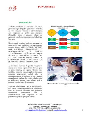 PGP CONSULT
Rua Vereador Alfeu Gasparini 136 – Central Parque
14300-000 – Batatais – SP – São Paulo
(016) 99710 7997 / (16) 3662 7529 / (41) 8853 6985
www.pgpconsultoria.com.br ; e.mail: pgp.cda@uol.com.br 4
INTRODUÇÃO
A PGP Consultoria e Assessoria Ltda tem a
grata satisfação de poder apresentar o portfólio
de seus serviços voltados ao aprimoramento
dos processos de gestão das empresas
abrangidas pelos 3 grandes pilares da
economia brasileira: Agronegócios, Industria e
Serviços.
Nosso grande objetivo, conforme expresso em
nossa política da qualidade está expresso da
seguinte forma: ATUAR COMO PARCEIRO
DAS EMPRESAS, PROMOVENDO O
DESENVOLVIMENTO DE PESSOAS
ATRAVÉS DA PRESTAÇÃO DE SERVIÇOS E
DO FORNECIMENTO DE INFORMAÇÕES
E CONHECIMENTO, COMO FORMA DE
CONTRIBUIR PARA A MELHORIA DA
QUALIDADE DO SEU DESEMPENHO.
As modernas técnicas de gestão obrigam os
empresários rurais a possuírem elevado grau
de conhecimento, não apenas técnico mas,
também, gerencial e a percepção sistêmica da
estrutura empresarial. Afinal elas se
comportam como organismos vivos e quanto
mais eficiente e eficaz for a inter-relação entre
os diferentes setores, mais eficaz será a
empresa e maior o seu desempenho.
Aspectos relacionados com a produtividade,
seja ela no campo da produção ou relacionada
com os recursos utilizados são premissas
diretamente relacionadas com a
sustentabilidade dos negócios e sua
perpetuação para as gerações futuras.
Maiores detalhes em www.pgpconsultoria.com.br
 
